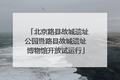 北京路县故城遗址公园暨路县故城遗址博物馆开放试运行