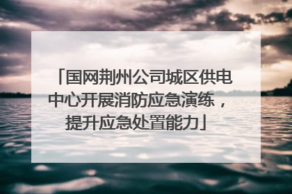国网荆州公司城区供电中心开展消防应急演练，提升应急处置能力