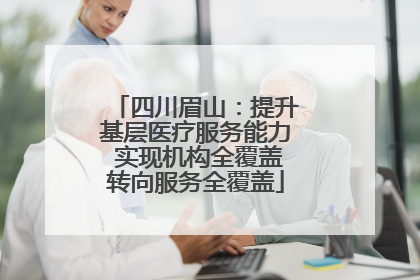 四川眉山：提升基层医疗服务能力 实现机构全覆盖转向服务全覆盖