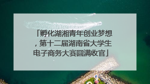 孵化湖湘青年创业梦想，第十二届湖南省大学生电子商务大赛圆满收官