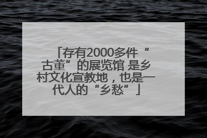 存有2000多件“古董”的展览馆 是乡村文化宣教地，也是一代人的“乡愁”