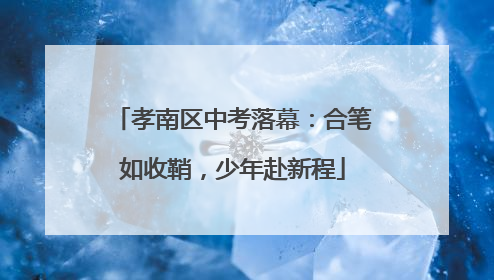 孝南区中考落幕：合笔如收鞘，少年赴新程