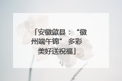 安徽歙县：“徽州端午锦” 多彩美好送祝福