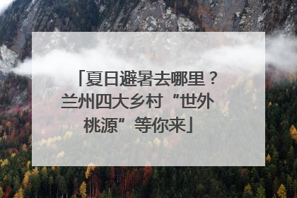夏日避暑去哪里？兰州四大乡村“世外桃源”等你来