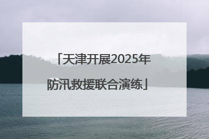 天津开展2025年防汛救援联合演练