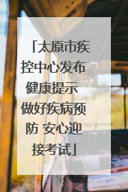 太原市疾控中心发布健康提示 做好疾病预防 安心迎接考试