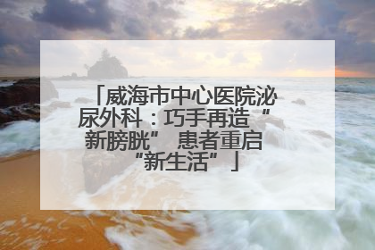 威海市中心医院泌尿外科：巧手再造“新膀胱” 患者重启“新生活”