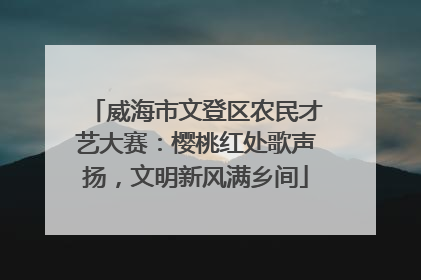 威海市文登区农民才艺大赛：樱桃红处歌声扬，文明新风满乡间