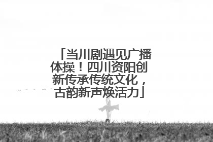 当川剧遇见广播体操！四川资阳创新传承传统文化，古韵新声焕活力