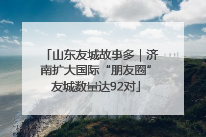 山东友城故事多｜济南扩大国际“朋友圈”友城数量达92对