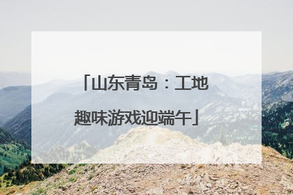 山东青岛：工地趣味游戏迎端午