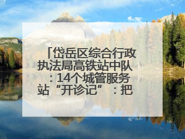 岱岳区综合行政执法局高铁站中队：14个城管服务站“开诊记”：把脉社区疑难杂症开出治理良方