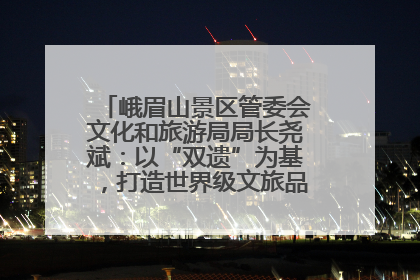 峨眉山景区管委会文化和旅游局局长尧斌：以“双遗”为基，打造世界级文旅品牌与国际典范