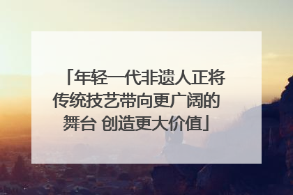 年轻一代非遗人正将传统技艺带向更广阔的舞台 创造更大价值