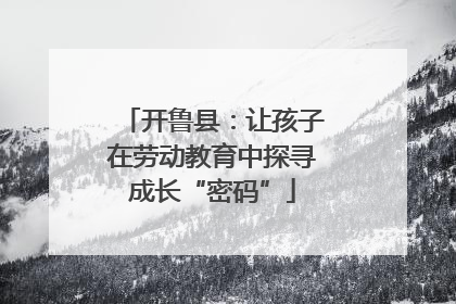 开鲁县：让孩子在劳动教育中探寻成长“密码”