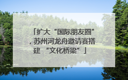 扩大“国际朋友圈”，苏州河龙舟邀请赛搭建 “文化桥梁”