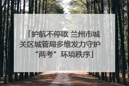 护航不停歇 兰州市城关区城管局多维发力守护“两考”环境秩序