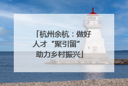 杭州余杭：做好人才“聚引留” 助力乡村振兴
