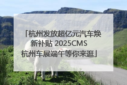 杭州发放超亿元汽车焕新补贴 2025CMS杭州车展端午等你来逛