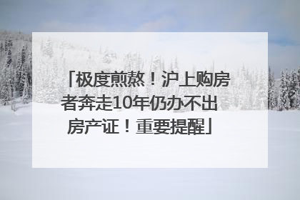 极度煎熬！沪上购房者奔走10年仍办不出房产证！重要提醒