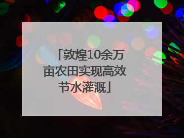 敦煌10余万亩农田实现高效节水灌溉