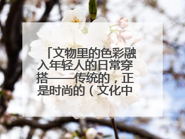 文物里的色彩融入年轻人的日常穿搭——传统的，正是时尚的（文化中国行·这些美 很中国）