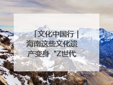 文化中国行｜海南这些文化遗产变身“Z世代”心头好