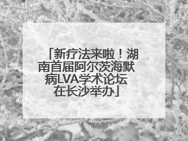 新疗法来啦！湖南首届阿尔茨海默病LVA学术论坛在长沙举办