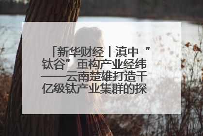 新华财经丨滇中“钛谷”重构产业经纬——云南楚雄打造千亿级钛产业集群的探索与实践