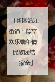 新区沿江街道：粽享欢乐端午情 民族团结一家亲