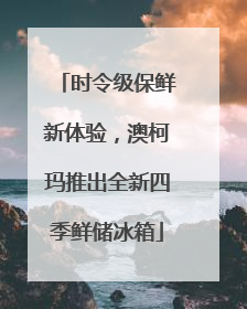 时令级保鲜新体验，澳柯玛推出全新四季鲜储冰箱