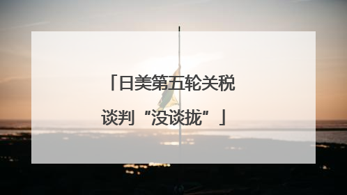 日美第五轮关税谈判“没谈拢”