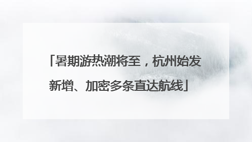 暑期游热潮将至，杭州始发新增、加密多条直达航线