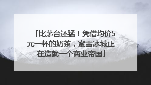 比茅台还猛！凭借均价5元一杯的奶茶，蜜雪冰城正在造就一个商业帝国