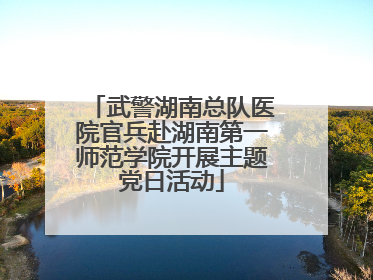 武警湖南总队医院官兵赴湖南第一师范学院开展主题党日活动