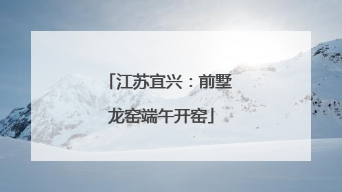 江苏宜兴：前墅龙窑端午开窑