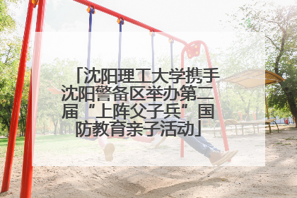 沈阳理工大学携手沈阳警备区举办第二届“上阵父子兵”国防教育亲子活动