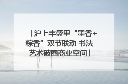 沪上丰盛里“墨香+粽香”双节联动 书法艺术破圈商业空间