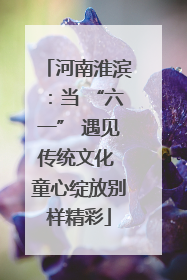 河南淮滨：当 “六一” 遇见传统文化 童心绽放别样精彩