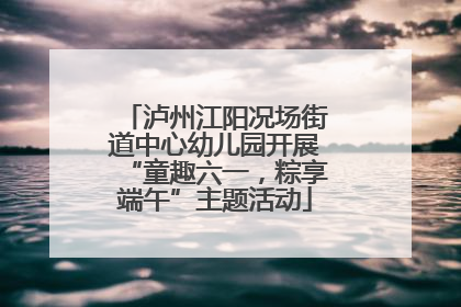 泸州江阳况场街道中心幼儿园开展“童趣六一，粽享端午”主题活动