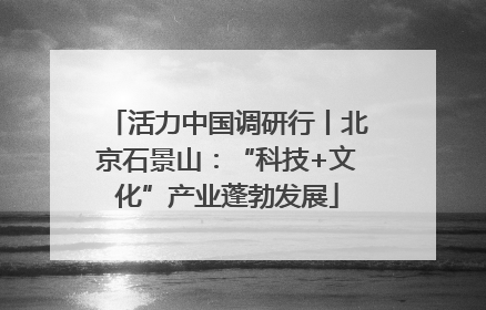 活力中国调研行丨北京石景山：“科技+文化”产业蓬勃发展