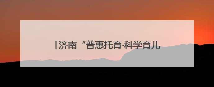济南“普惠托育·科学育儿”托育服务宣传月活动启动