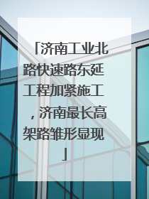 济南工业北路快速路东延工程加紧施工，济南最长高架路雏形显现