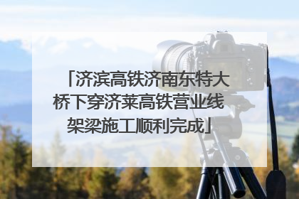 济滨高铁济南东特大桥下穿济莱高铁营业线架梁施工顺利完成