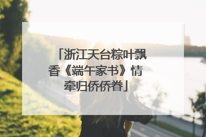 浙江天台粽叶飘香《端午家书》情牵归侨侨眷