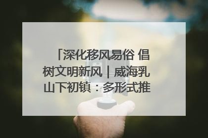 深化移风易俗 倡树文明新风｜威海乳山下初镇：多形式推进移风易俗 共筑文明和谐新风尚