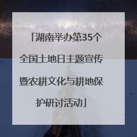 湖南举办第35个全国土地日主题宣传暨农耕文化与耕地保护研讨活动