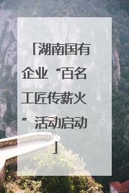 湖南国有企业“百名工匠传薪火”活动启动