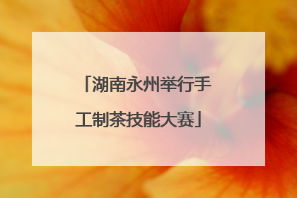 湖南永州举行手工制茶技能大赛