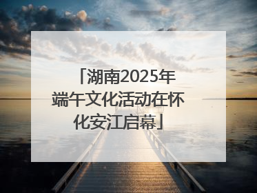 湖南2025年端午文化活动在怀化安江启幕